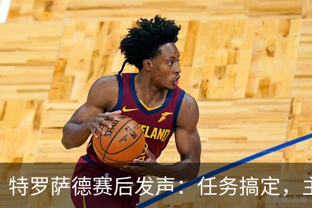 特罗萨德赛后发声：任务搞定，主场如愿大胜！